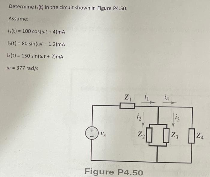 Determine i₂(t) in the circuit shown in Figure P4.50.
Assume:
i₁(t) = 100 cos(wt + 4)mA
i3(t) = 80 sin(wt - 1.2)mA
i4(t)= 150 sin(wt + 2)mA
w = 377 rad/s
Vs
Z₁ i₁
i₂
Z₂
Figure P4.50
14
iz
Z
3
Z4