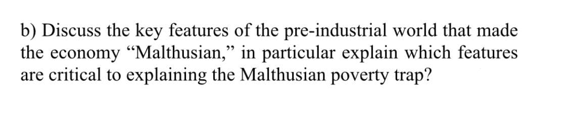 b) Discuss the key features of the pre-industrial world that made
the economy "Malthusian," in particular explain which features
are critical to explaining the Malthusian poverty trap?
