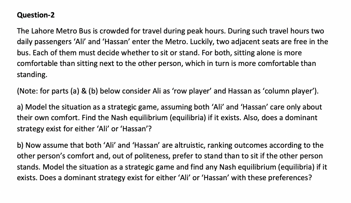 Question-2
The Lahore Metro Bus is crowded for travel during peak hours. During such travel hours two
daily passengers 'Ali' and 'Hassan' enter the Metro. Luckily, two adjacent seats are free in the
bus. Each of them must decide whether to sit or stand. For both, sitting alone is more
comfortable than sitting next to the other person, which in turn is more comfortable than
standing.
(Note: for parts (a) & (b) below consider Ali as 'row player' and Hassan as 'column player').
a) Model the situation as a strategic game, assuming both 'Ali' and 'Hassan' care only about
their own comfort. Find the Nash equilibrium (equilibria) if it exists. Also, does a dominant
strategy exist for either 'Ali' or 'Hassan'?
b) Now assume that both 'Ali' and 'Hassan' are altruistic, ranking outcomes according to the
other person's comfort and, out of politeness, prefer to stand than to sit if the other person
stands. Model the situation as a strategic game and find any Nash equilibrium (equilibria) if it
exists. Does a dominant strategy exist for either 'Ali' or 'Hassan' with these preferences?
