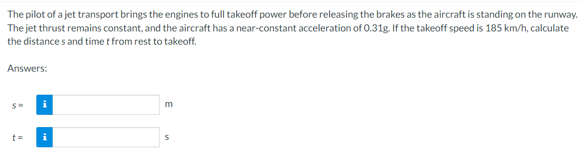The pilot of a jet transport brings the engines to full takeoff power before releasing the brakes as the aircraft is standing on the runway.
The jet thrust remains constant, and the aircraft has a near-constant acceleration of 0.31g. If the takeoff speed is 185 km/h, calculate
the distance s and time t from rest to takeoff.
Answers:
S =
i
m
t =
i
S
