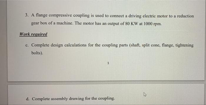 3. A flange compressive coupling is used to connect a driving electric motor to a reduction
gear box of a machine. The motor has an output of 80 KW at 1000 rpm.
Work required
c. Complete design calculations for the coupling parts (shaft, split cone, flange, tightening
bolts).
1.
d. Complete assembly drawing for the coupling.
