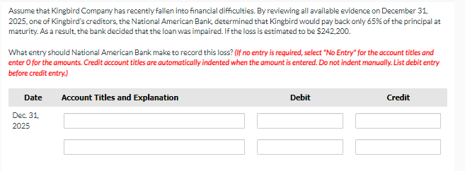 Assume that Kingbird Company has recently fallen into financial difficulties. By reviewing all available evidence on December 31,
2025, one of Kingbird's creditors, the National American Bank, determined that Kingbird would pay back only 65% of the principal at
maturity. As a result, the bank decided that the loan was impaired. If the loss is estimated to be $242,200.
What entry should National American Bank make to record this loss? (If no entry is required, select "No Entry" for the account titles and
enter o for the amounts. Credit account titles are automatically indented when the amount is entered. Do not indent manually. List debit entry
before credit entry.)
Date
Dec. 31,
2025
Account Titles and Explanation
Debit
Credit