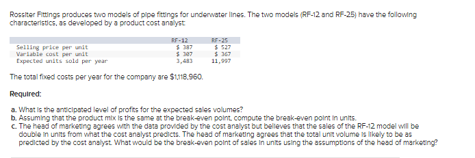 Rossiter Fittings produces two models of pipe fittings for underwater lines. The two models (RF-12 and RF-25) have the following
characteristics, as developed by a product cost analyst
RF-12
RF-25
$ 527
$367
11,997
$ 387
Selling price per unit
Variable cost per unit
$ 307
Expected units sold per year
3,483
The total fixed costs per year for the company are $1,118,960.
Required:
a. What is the anticipated level of profits for the expected sales volumes?
b. Assuming that the product mix is the same at the break-even point, compute the break-even point in units.
c. The head of marketing agrees with the data provided by the cost analyst but believes that the sales of the RF-12 model will be
double in units from what the cost analyst predicts. The head of marketing agrees that the total unit volume is likely to be as
predicted by the cost analyst. What would be the break-even point of sales in units using the assumptions of the head of marketing?