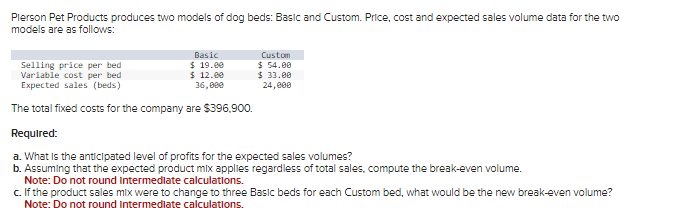 Pierson Pet Products produces two models of dog beds: Basic and Custom. Price, cost and expected sales volume data for the two
models are as follows:
Basic
$ 19.00
$ 12.00
36,000
Custom
$ 54.00
$ 33.00
24,000
Selling price per bed
Variable cost per bed
Expected sales (beds)
The total fixed costs for the company are $396,900.
Required:
a. What is the anticipated level of profits for the expected sales volumes?
b. Assuming that the expected product mix applies regardless of total sales, compute the break-even volume.
Note: Do not round Intermediate calculations.
c. If the product sales mix were to change to three Basic beds for each Custom bed, what would be the new break-even volume?
Note: Do not round intermediate calculations.