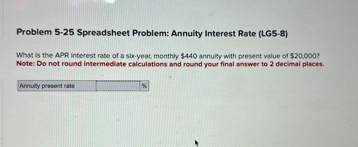 Problem 5-25 Spreadsheet Problem: Annuity Interest Rate (LG5-8)
What is the APR interest rate of a six-year, monthly $440 annuity with present value of $20,000?
Note: Do not round intermediate calculations and round your final answer to 2 decimal places.
Annuity present rate
%