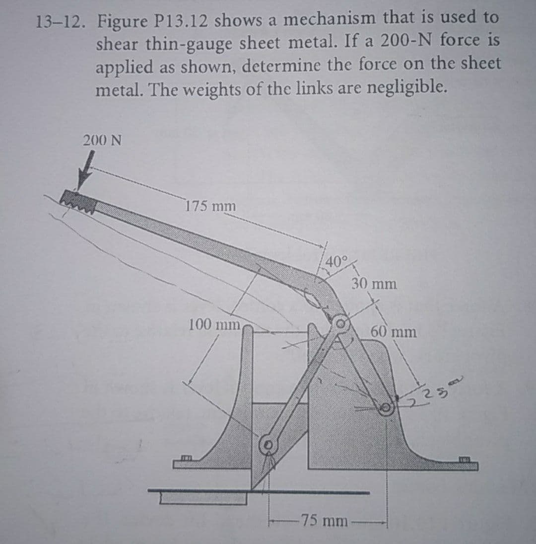 13-12. Figure P13.12 shows a mechanism that is used to
shear thin-gauge sheet metal. If a 200-N force is
applied as shown, determine the force on the sheet
metal. The weights of the links are negligible.
200 N
175 mm
40°
30 mm
100 mm
60 mm
-75 mm
