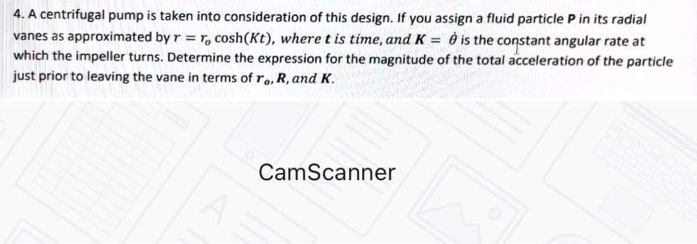 4. A centrifugal pump is taken into consideration of this design. If you assign a fluid particle P in its radial
vanes as approximated by r = r, cosh(Kt), where t is time, and K = 0 is the constant angular rate at
which the impeller turns. Determine the expression for the magnitude of the total acceleration of the particle
just prior to leaving the vane in terms ofro, R, and K.
CamScanner
