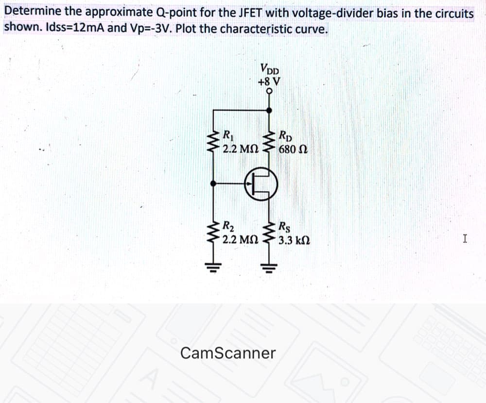 Determine the approximate Q-point for the JFET with voltage-divider bias in the circuits
shown. Idss=12mA and Vp%=-3V. Plot the characteristic curve.
VDD
+8 V
R
Rp
680 N
2.2 MN
R2
2.2 MS
Rs
3.3 k2
I
CamScanner
