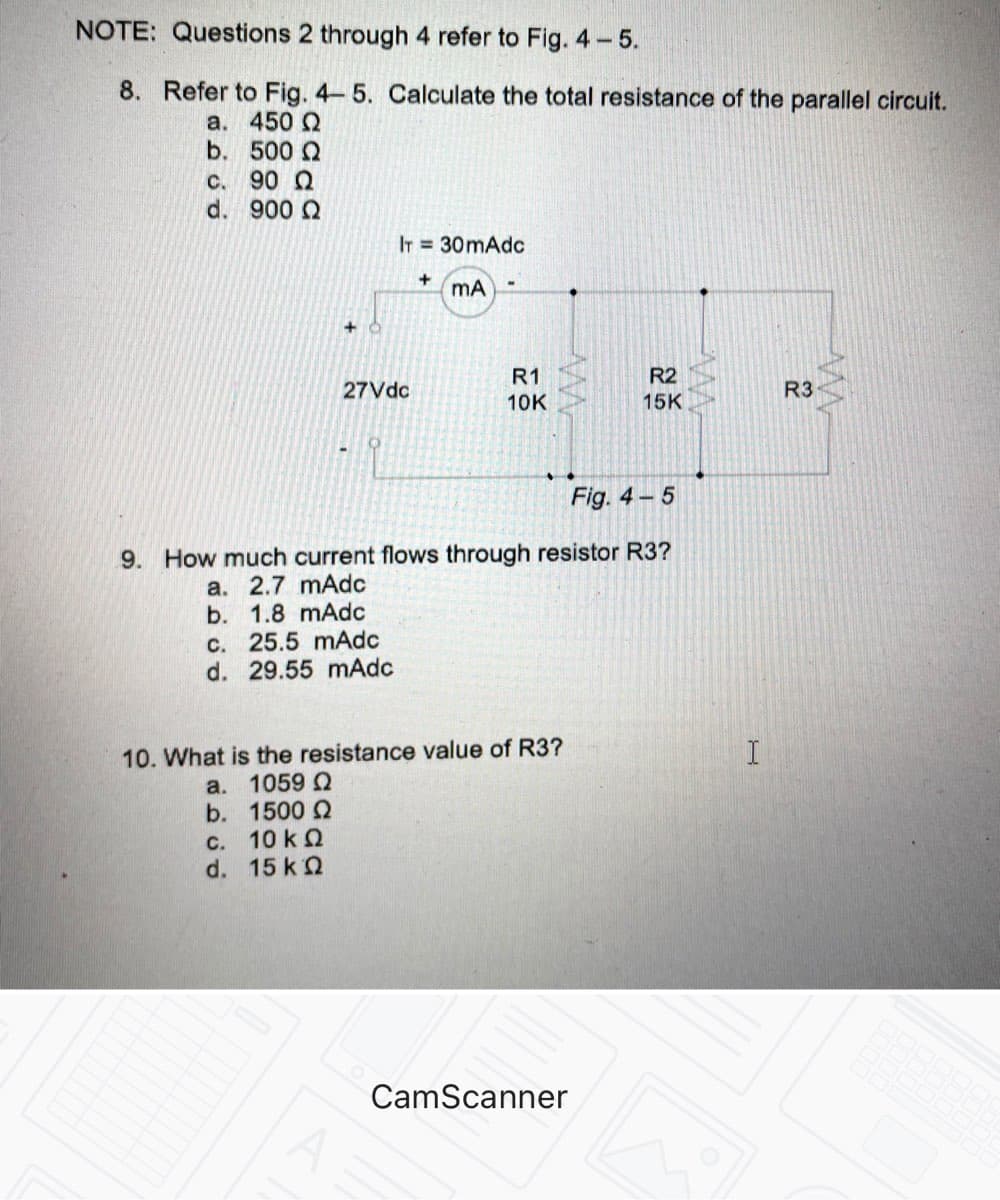 NOTE: Questions 2 through 4 refer to Fig. 4-5.
8. Refer to Fig. 4-5. Calculate the total resistance of the parallel circuit.
a. 450 Q
b. 500 2
C. 90 Q
d. 900 Q
IT = 30mAdc
+
mA
R1
R2
27Vdc
R3
10K
15K
Fig. 4 - 5
9. How much current flows through resistor R3?
TE
a. 2.7 mAdc
b. 1.8 mAdc
C. 25.5 mAdc
d. 29.55 mAdc
10. What is the resistance value of R3?
a. 1059
b. 1500 2
C. 10 k Q
d. 15 k2
CamScanner
