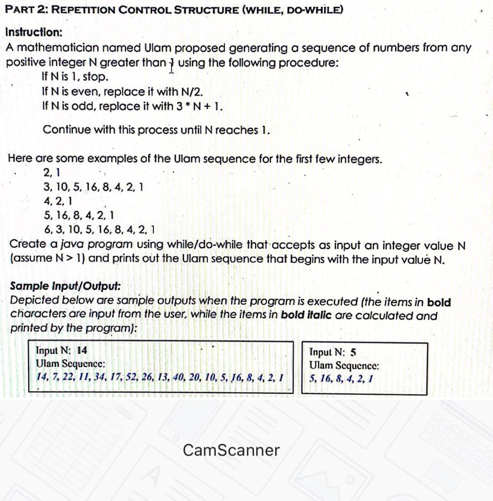 PART 2: REPETITION CONTROL STRUCTURE (WHILE, DO-WHILE)
Instruction:
A mathematician named Ulam proposed generating a sequence of numbers from any
positive integer N greater than } using the following procedure:
If N is 1, stop.
If N is even, replace it with N/2.
If N is odd, replace it with 3 *N+ 1.
Continue with this process until N reaches 1.
Here are some examples of the Ulam sequence for the first few integers.
2, 1
3, 10, 5, 16, 8, 4, 2, 1
4, 2, 1
5, 16, 8, 4, 2, 1
6, 3, 10, 5, 16, 8, 4, 2, 1
Create a java program using while/do-while that accepts as input an integer value N
(assume N> 1) and prints out the Ulam sequence that begins with the input valuė N.
Sample Input/Output:
Depicted below are sample outputs when the program is executed (the items in bold
characters are input from the user, while the items in bold italic are calculated and
printed by the program):
Input N: 14
Ulam Scquence:
14, 7, 22, 11, 34, 17, 52, 26, 13, 40, 20, 10, 5, 6, 8, 4, 2, 1
Input N: 5
Ulam Sequence:
5, 16, 8, 4, 2, 1
CamScanner
