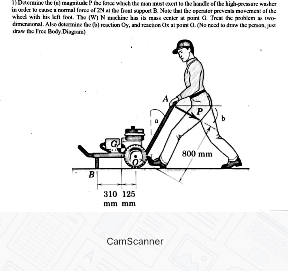 1) Determine the (a) magnitude P the force which the man must excrt to the handle of the high-pressure washer
in order to causc a normal force of 2N at the front support B. Note that the operator prevents movement of the
wheel with his left foot. The (W) N machine has its mass center at point G. Treat the problem as two-
dimensional. Also determinc the (b) reaction Oy, and reaction Ox at point O. (No need to draw the person, just
draw the Free Body Diagram)
b
800 mm
В
310 125
mm mm
CamScanner
