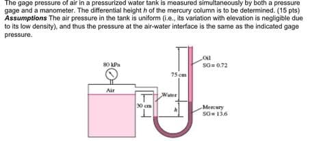 The gage pressure of air in a pressurized water tank is measured simultaneously by both a pressure
gage and a manometer. The differential height h of the mercury column is to be determined. (15 pts)
Assumptions The air pressure in the tank is uniform (i.e., its variation with elevation is negligible due
to its low density), and thus the pressure at the air-water interface is the same as the indicated gage
pressure.
80 LPa
So= 0.72
75 cm
Air
Water
30 cm
Mercury
so= 13.6
