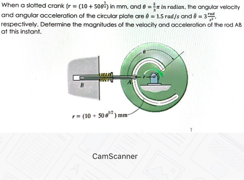 When a slotted crank (r = (10 + 500ž) in mm, and 0 = -n in radian, the angular velocity
and angular acceleration of the circular plate are ê = 1.5 rad/s and i = 3,
respectively. Determine the magnitudes of the velocity and acceleration of the rod AB
at this instant.
%3D
rad
%3D
B
12
r = (10 + 50 6"“) mm-
CamScanner
