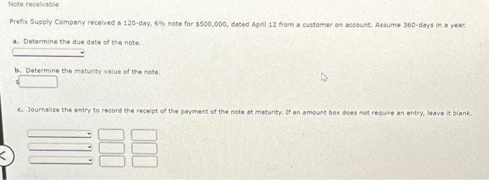 Note receivable
Prefix Supply Company received a 120-day, 6% note for $500,000, dated April 12 from a customer on account. Assume 360-days in a year.
a. Determine the due date of the note.
b. Determine the maturity value of the note.
c. Journalize the entry to record the receipt of the payment of the note at maturity. If an amount box does not require an entry, leave it blank.
88
