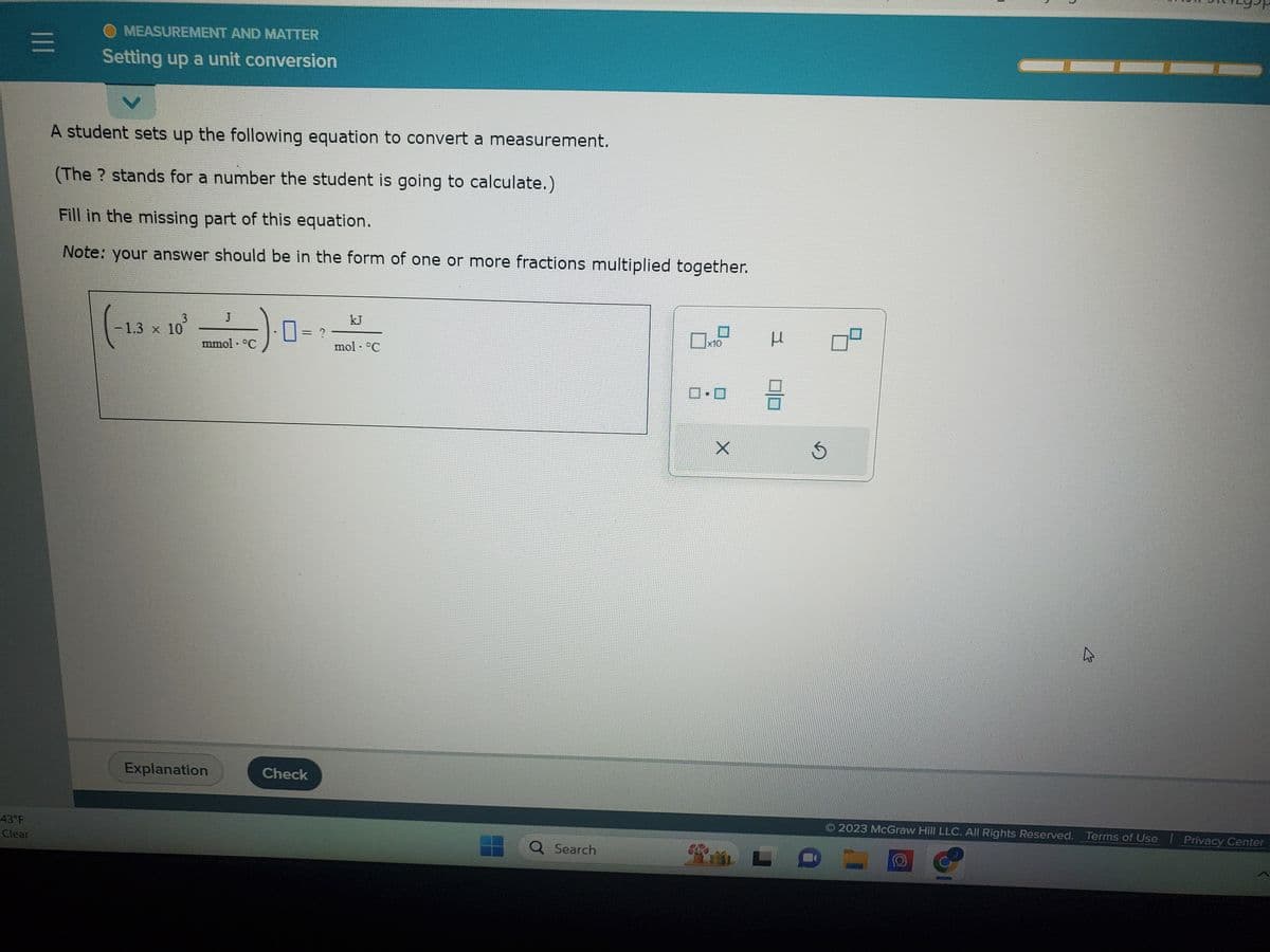 43°F
Clear
|||
MEASUREMENT AND MATTER
Setting up a unit conversion
A student sets up the following equation to convert a measurement.
(The ? stands for a number the student is going to calculate.)
Fill in the missing part of this equation.
Note: your answer should be in the form of one or more fractions multiplied together.
(-1.3 × 10³
J
Explanation
√).0-
mmol · °C
Check
kJ
mol- °C
Q Search
1
x10
17
X
μ
3
Ś
K
2023 McGraw Hill LLC. All Rights Reserved. Terms of Use
Privacy Center