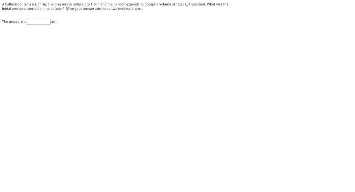 A balloon contains 6 L of He. The pressure is reduced to 1 atm and the balloon expands to occupy a volume of 12.25 L, T constant. What was the
initial pressure exerted on the balloon? (Give your answer correct to two decimal places)
The pressure is
atm
