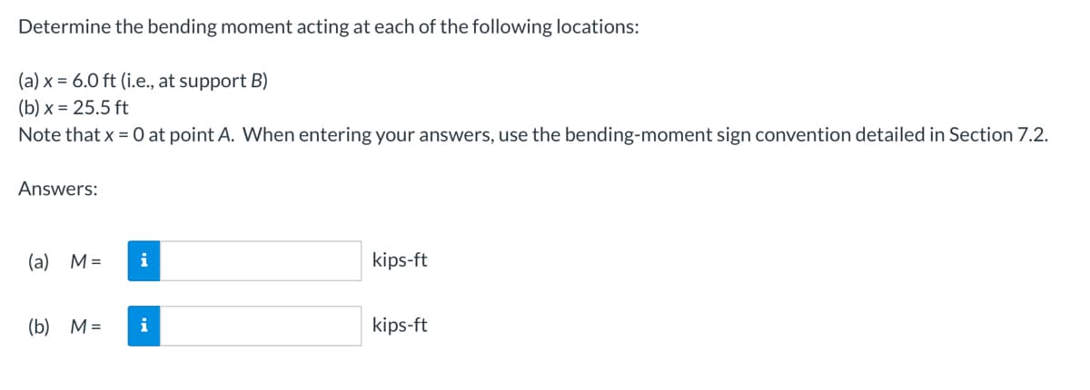 Determine the bending moment acting at each of the following locations:
(a) x = 6.0 ft (i.e., at support B)
(b) x = 25.5 ft
Note that x = 0 at point A. When entering your answers, use the bending-moment sign convention detailed in Section 7.2.
Answers:
(a) M =
i
(b) M= i
kips-ft
kips-ft