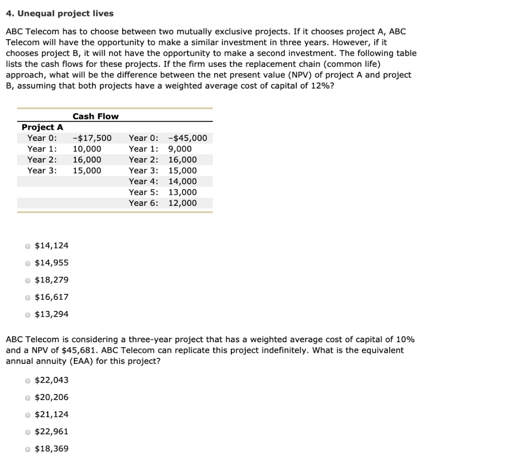 4. Unequal project lives
ABC Telecom has to choose between two mutually exclusive projects. If it chooses project A, ABC
Telecom will have the opportunity to make a similar investment in three years. However, if it
chooses project B, it will not have the opportunity to make a second investment. The following table
lists the cash flows for these projects. If the firm uses the replacement chain (common life)
approach, what will be the difference between the net present value (NPV) of project A and project
B, assuming that both projects have a weighted average cost of capital of 12%?
Cash Flow
Project A
Year 0:
-$17,500
Year 0:
$45,000
Year 1: 10,000
Year 1:
9,000
Year 2: 16,000
Year 2:
16,000
Year 3:
15,000
Year 3:
15,000
Year 4:
14,000
Year 5:
13,000
Year 6: 12,000
• $14,124
$14,955
$18,279
● $16,617
• $13,294
ABC Telecom is considering a three-year project that has a weighted average cost of capital of 10%
and a NPV of $45,681. ABC Telecom can replicate this project indefinitely. What is the equivalent
annual annuity (EAA) for this project?
• $22,043
• $20,206
$21,124
• $22,961
● $18,369