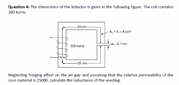 Question 4: The dimensions of the inductor is given in the following figure. The coil contains
200 turns.
-20 cm-
-A, = 5 x4 cm?
0.1 cm
200 tums
15cm
20 cm-
Neglecting fringing effect on the air gap and assuming that the relative permeability of the
core material is 25000, calculate the inductance of the winding.
