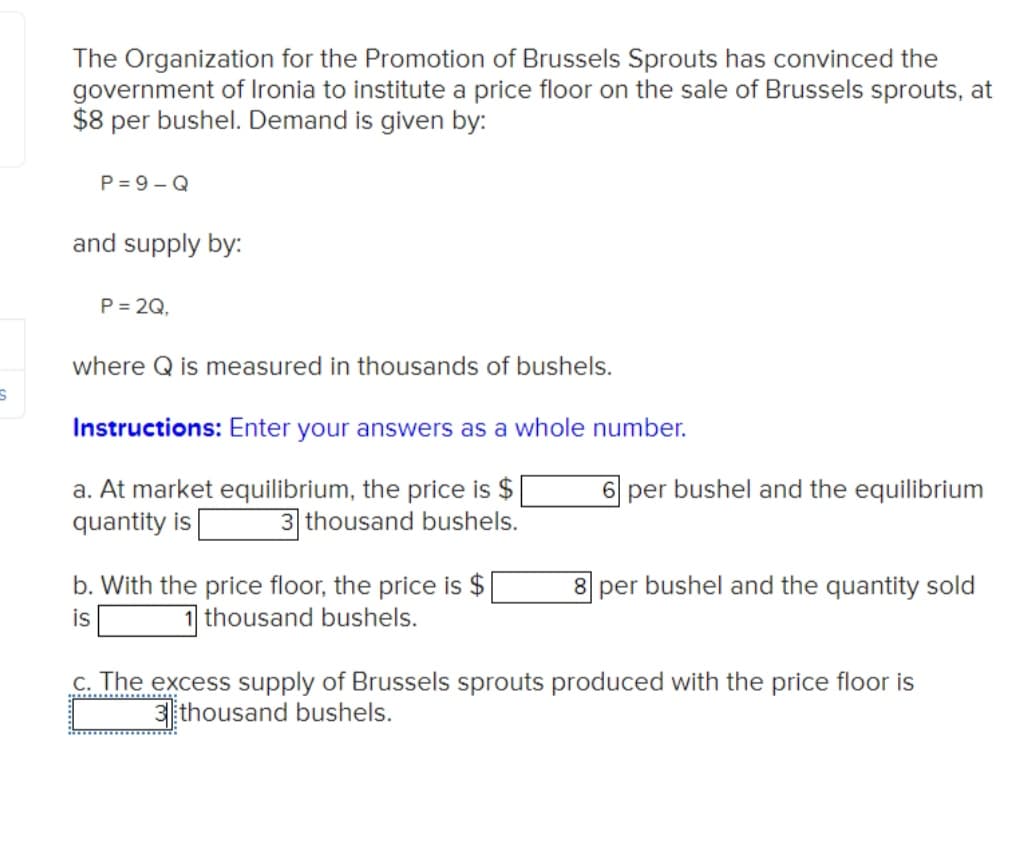 S
The Organization for the Promotion of Brussels Sprouts has convinced the
government of Ironia to institute a price floor on the sale of Brussels sprouts, at
$8 per bushel. Demand is given by:
P=9-Q
and supply by:
P = 2Q,
where Q is measured in thousands of bushels.
Instructions: Enter your answers as a whole number.
a. At market equilibrium, the price is $|
quantity is 3 thousand bushels.
b. With the price floor, the price is $
is
1 thousand bushels.
6 per bushel and the equilibrium
8 per bushel and the quantity sold
c. The excess supply of Brussels sprouts produced with the price floor is
3thousand bushels.
