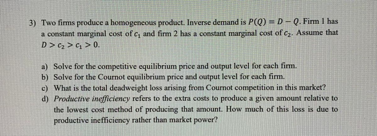 3) Two firms produce a homogeneous product. Inverse demand is P(Q) = D− Q. Firm 1 has
a constant marginal cost of c₁ and firm 2 has a constant marginal cost of c₂. Assume that
D> C₂ > C₁ > 0.
a) Solve for the competitive equilibrium price and output level for each firm.
b) Solve for the Cournot equilibrium price and output level for each firm.
c) What is the total deadweight loss arising from Cournot competition in this market?
d) Productive inefficiency refers to the extra costs to produce a given amount relative to
the lowest cost method of producing that amount. How much of this loss is due to
productive inefficiency rather than market power?