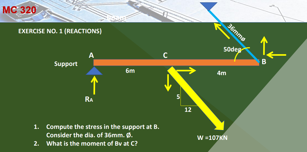 MC 320
36mmø
EXERCISE NO. 1 (REACTIONS)
50deg
C
A
Support
6m
4m
5
RA
12
1. Compute the stress in the support at B.
Consider the dia. of 36mm. Ø.
W =107KN
2. What is the moment of Bv at C?
