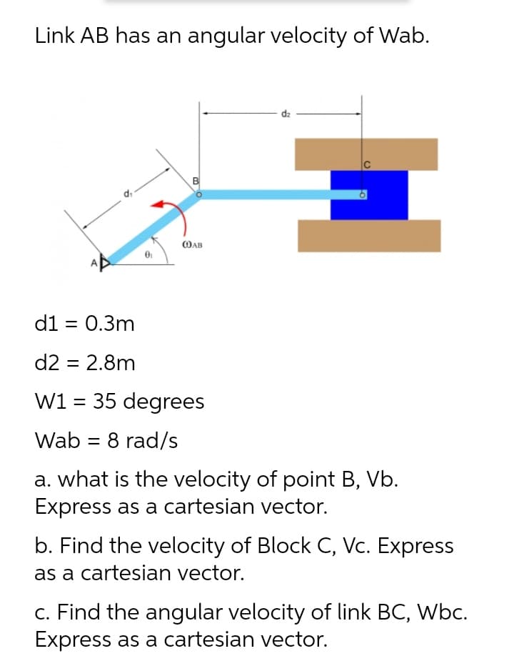 Link AB has an angular velocity of Wab.
dz
|c
OAB
d1 = 0.3m
%3D
d2 = 2.8m
W1 = 35 degrees
Wab = 8 rad/s
a. what is the velocity of point B, Vb.
Express as a cartesian vector.
b. Find the velocity of Block C, Vc. Express
as a cartesian vector.
c. Find the angular velocity of link BC, Wbc.
Express as a cartesian vector.
