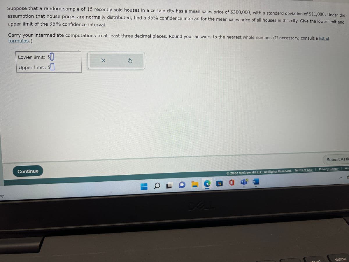 ny
Suppose that a random sample of 15 recently sold houses in a certain city has a mean sales price of $300,000, with a standard deviation of $11,000. Under the
assumption that house prices are normally distributed, find a 95% confidence interval for the mean sales price of all houses in this city. Give the lower limit and
upper limit of the 95% confidence interval.
Carry your intermediate computations to at least three decimal places. Round your answers to the nearest whole number. (If necessary, consult a list of
formulas.)
Lower limit: s
Upper limit: $
Continue
X
Ś
O
L
C
DELL
2022 McGraw Hill LLC. All Rights Reserved. Terms of Use Privacy Center | Acc
W
Submit Assic
insert
delete