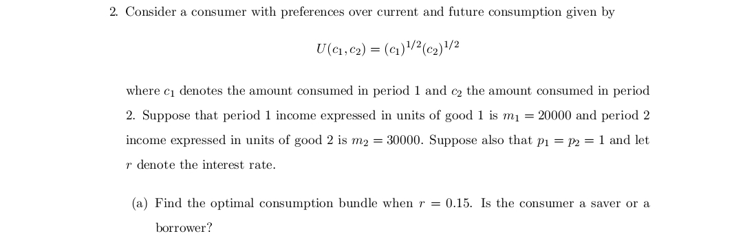 2. Consider a consumer with preferences over current and future consumption given by
U(C₁, C₂) = (C₁)¹/2 (c₂) ¹/2
where c₁ denotes the amount consumed in period 1 and c₂ the amount consumed in period
2. Suppose that period 1 income expressed in units of good 1 is m₁ = 20000 and period 2
income expressed in units of good 2 is m2 = 30000. Suppose also that p₁=p2 = 1 and let
r denote the interest rate.
(a) Find the optimal consumption bundle when r = 0.15. Is the consumer a saver or a
borrower?
