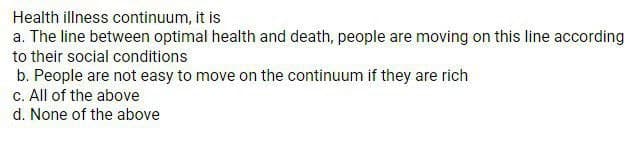 Health illness continuum, it is
a. The line between optimal health and death, people are moving on this line according
to their social conditions
b. People are not easy to move on the continuum if they are rich
c. All of the above
d. None of the above