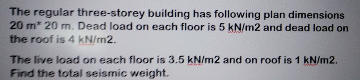 The regular three-storey building has following plan dimensions
20 m* 20 m. Dead load on each floor is 5 kN/m2 and dead load on
the roof is 4 kN/m2.
The live load on each floor is 3.5 kN/m2 and on roof is 1 kN/m2.
Find the total seismic weight.