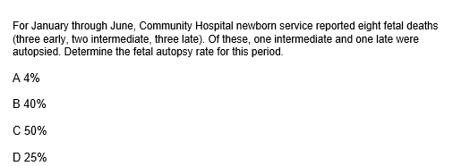 For January through June, Community Hospital newborn service reported eight fetal deaths
(three early, two intermediate, three late). Of these, one intermediate and one late were
autopsied. Determine the fetal autopsy rate for this period.
A 4%
B 40%
C 50%
D 25%
