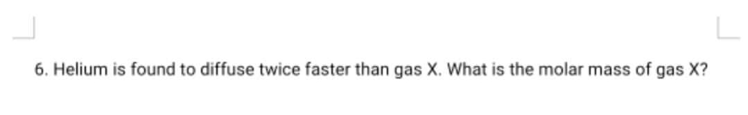 6. Helium is found to diffuse twice faster than gas X. What is the molar mass of gas X?