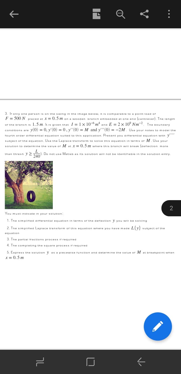 3. Ir only one person is on the swwing in the Image below, it is comparable to a point load of
F = 500 N placed at X = 0. 5 m on a wooden branch embedded at one end (cantilever). The length
or the branch is 1.5 m. It is given that I =1× 10-6 m* and E = 2× 10° Nm-2. The boundary
conditions are y(0) = 0, y' (0) = 0, y''(0) = M and y"(0) = -2M. Use your notes to model the
fourth order difrerential equation sulted to this appllcation. Present you difrerentlal equation with y"
subject of the equation. Use the Laplace transform to solve this equation In terms of M. Use your
solution to determine the value of M at X = 0. 5 m where this branch wilI break (deflection more
L
). Do not use Matiab as Its s olution wIII not be Identifiable in the solution entry.
240
than thresh y 2
You must Indicate in your s olution:
1. Tne simplifled differential
In term s of the deflection
wilI be soIving
2. The simplifled Laplace transform of this equation where you have made
L{y} subject of the
equation
3. Tne partial fractions process if required
4. Ine completing the square process if required
5. Express the solution y as a plecewise runction and determine the value or M at breakpoint when
x = 0. 5 m
