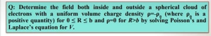 Q: Determine the field both inside and outside a spherical cloud of
electrons with a uniform volume charge density p=P, (where
positive quantity) for 0 <R < b and p=0 for R>b by solving Poisson's and
Laplace's equation for V.
Po
is a
