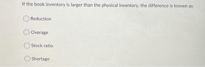 If the book inventory is larger than the physical inventory, the difference is known as
OReduction
Overage
Stock ratio
Shortage
