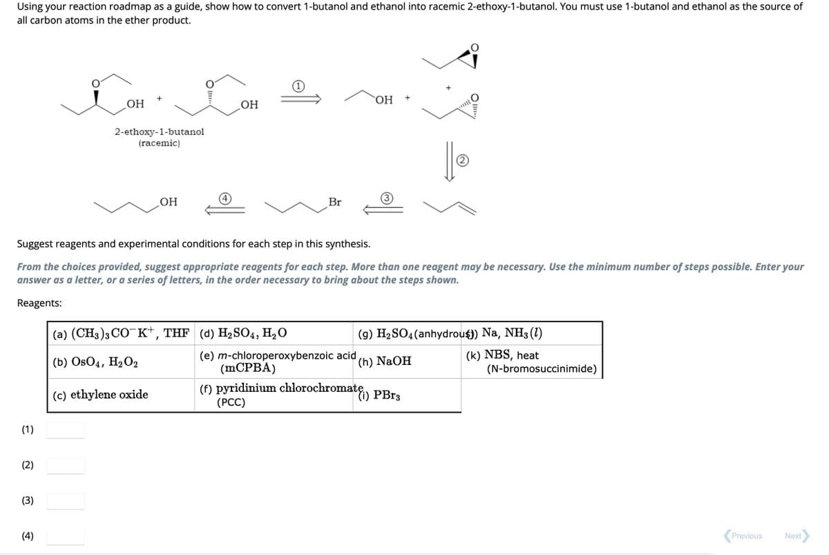 Using your reaction roadmap as a guide, show how to convert 1-butanol and ethanol into racemic 2-ethoxy-1-butanol. You must use 1-butanol and ethanol as the source of
all carbon atoms in the ether product.
(1)
(2)
(3)
OH
(4)
2-ethoxy-1-butanol
(racemic)
OH
Suggest reagents and experimental conditions for each step in this synthesis.
From the choices provided, suggest appropriate reagents for each step. More than one reagent may be necessary. Use the minimum number of steps possible. Enter your
answer as a letter, or a series of letters, in the order necessary to bring about the steps shown.
Reagents:
OH
(c) ethylene oxide
(a) (CH3)3CO¯K+, THF (d) H₂SO4, H₂O
(b) OsO4, H₂O2
Br
OH
+
(9) H₂ SO4 (anhydrous) Na, NH3 (1)
(k) NBS, heat
(e) m-chloroperoxybenzoic acid
(mCPBA)
(f) pyridinium chlorochromate) PBr3
(PCC)
(h) NaOH
(N-bromosuccinimide)
Previous
Next