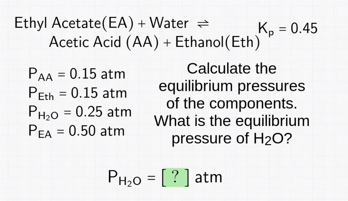 Ethyl Acetate (EA) + Water
PAA = 0.15 atm
PEth = 0.15 atm
Acetic Acid (AA) + Ethanol(Eth)
PH₂O = 0.25 atm
PEA = 0.50 atm
кр
Kp = 0.45
PH₂O = [?] atm
Calculate the
equilibrium pressures
of the components.
What is the equilibrium
pressure of H₂O?