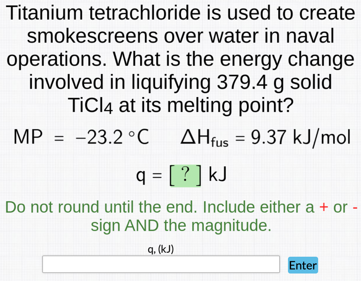 Titanium tetrachloride is used to create
smokescreens over water in naval
operations.
What is the energy change
involved in liquifying 379.4 g solid
TiCl4 at its melting point?
MP = -23.2 °C AHfus = 9.37 kJ/mol
q = [ ? ] kJ
Do not round until the end. Include either a + or -
sign AND the magnitude.
q, (kJ)
Enter