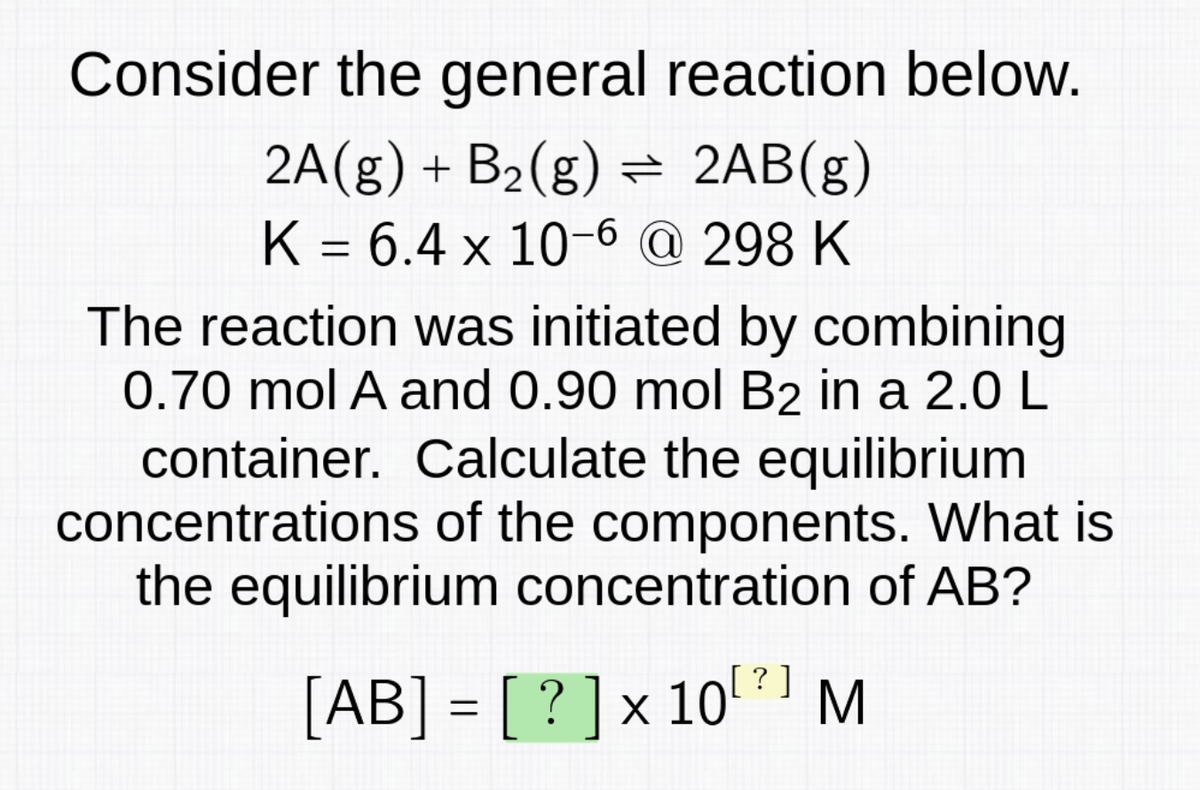 Consider the general reaction below.
2A(g) + B₂(g) = 2AB(g)
K = 6.4 x 10-6 @ 298 K
The reaction was initiated by combining
0.70 mol A and 0.90 mol B2 in a 2.0 L
container. Calculate the equilibrium
concentrations of the components. What is
the equilibrium concentration of AB?
10[? ]
[AB] = [?] x 10¹
M