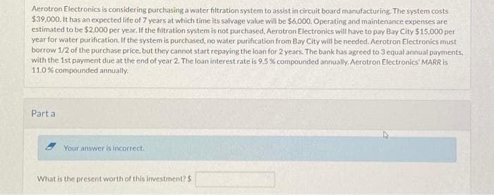 Aerotron Electronics is considering purchasing a water filtration system to assist in circuit board manufacturing. The system costs
$39,000. It has an expected life of 7 years at which time its salvage value will be $6,000. Operating and maintenance expenses are
estimated to be $2,000 per year. If the filtration system is not purchased, Aerotron Electronics will have to pay Bay City $15,000 per
year for water purification. If the system is purchased, no water purification from Bay City will be needed. Aerotron Electronics must
borrow 1/2 of the purchase price, but they cannot start repaying the loan for 2 years. The bank has agreed to 3 equal annual payments,
with the 1st payment due at the end of year 2. The loan interest rate is 9.5 % compounded annually. Aerotron Electronics' MARR is
11.0 % compounded annually.
Part a
Your answer is incorrect.
What is the present worth of this investment? $