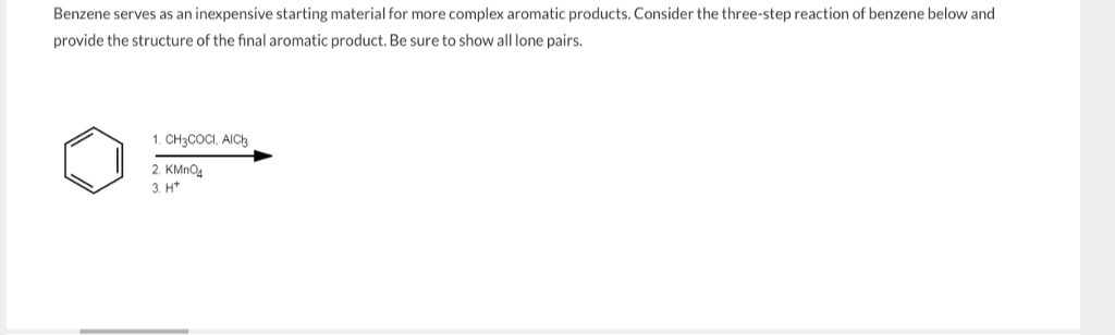 Benzene serves as an inexpensive starting material for more complex aromatic products. Consider the three-step reaction of benzene below and
provide the structure of the final aromatic product. Be sure to show all lone pairs.
1. CH3COCI, AICI
2. KMnO4
3. H