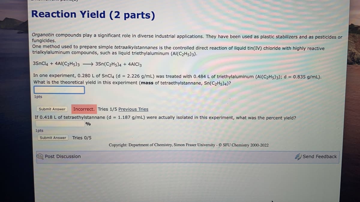 Reaction Yield (2 parts)
Organotin compounds play a significant role in diverse industrial applications. They have been used as plastic stabilizers and as pesticides or
fungicides.
One method used to prepare simple tetraalkylstannanes is the controlled direct reaction of liquid tin(IV) chloride with highly reactive
trialkylaluminum compounds, such as liquid triethylaluminum (AI(C₂H5)3).
3SnCl4 + 4AI(C2H5)33Sn(C₂H5)4 + 4AICI 3
In one experiment, 0.280 L of SnCl4 (d = 2.226 g/mL) was treated with 0.484 L of triethylaluminum (AI(C₂H5)3); d = 0.835 g/mL).
What is the theoretical yield in this experiment (mass of tetraethylstannane, Sn(C₂H5)4)?
1pts
Submit Answer Incorrect. Tries 1/5 Previous Tries
If 0.418 L of tetraethylstannane (d = 1.187 g/mL) were actually isolated in this experiment, what was the percent yield?
%
1pts
Submit Answer Tries 0/5
Copyright: Department of Chemistry, Simon Fraser University - SFU Chemistry 2000-2022
Post Discussion
Send Feedback