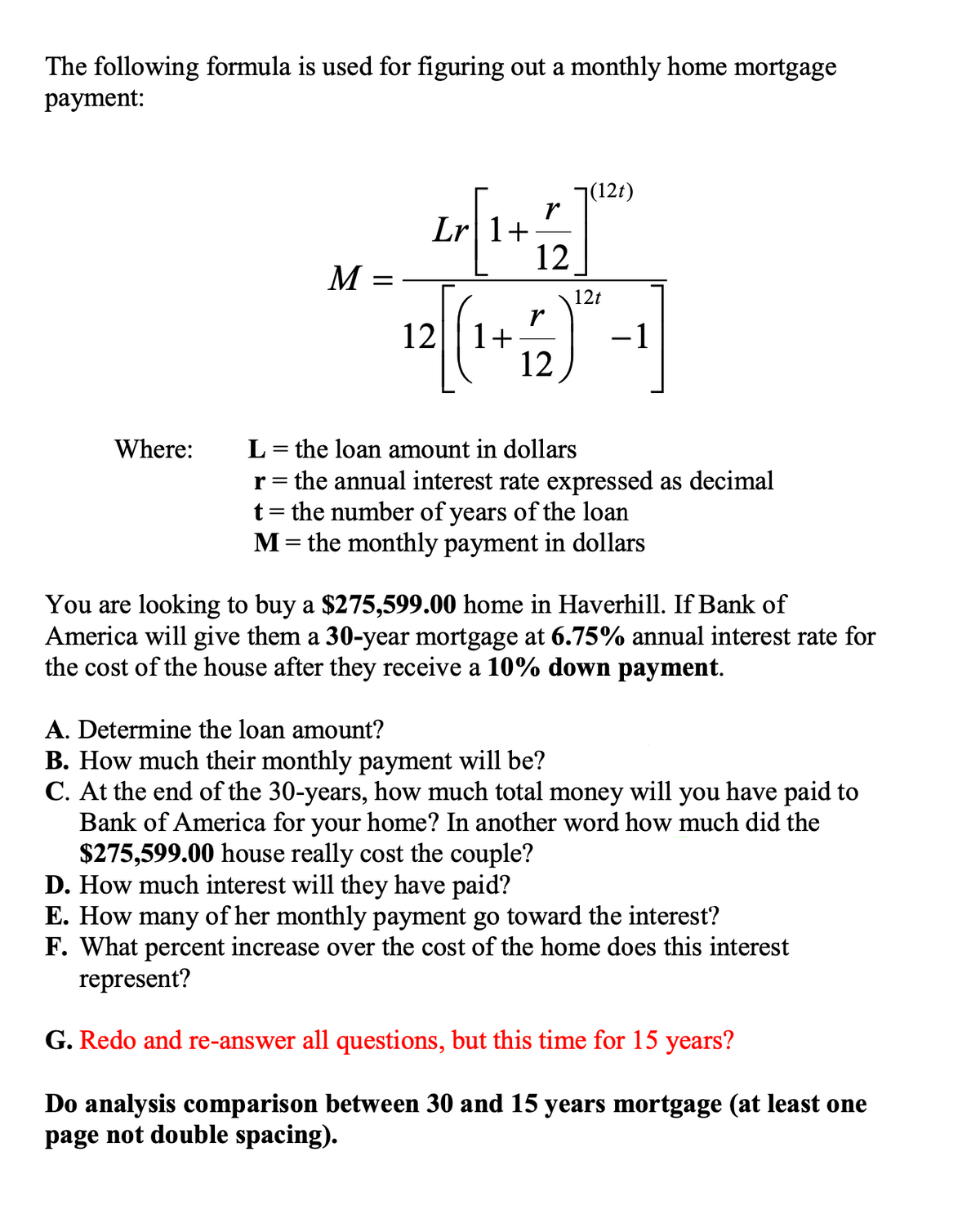 The following formula is used for figuring out a monthly home mortgage
рayment:
7(12t)
r
Lr|1+
12
M =
12t
12|| 1+
12
-1
L= the loan amount in dollars
r= the annual interest rate expressed as decimal
t= the number of years of the loan
M= the monthly payment in dollars
Where:
You are looking to buy a $275,599.00 home in Haverhill. If Bank of
America will give them a 30-year mortgage at 6.75% annual interest rate for
the cost of the house after they receive a 10% down payment.
A. Determine the loan amount?
B. How much their monthly payment will be?
C. At the end of the 30-years, how much total money will you have paid to
Bank of America for your home? In another word how much did the
$275,599.00 house really cost the couple?
D. How much interest will they have paid?
E. How many of her monthly payment go toward the interest?
F. What percent increase over the cost of the home does this interest
represent?
G. Redo and re-answer all questions, but this time for 15 years?
Do analysis comparison between 30 and 15 years mortgage (at least one
page not double spacing).
