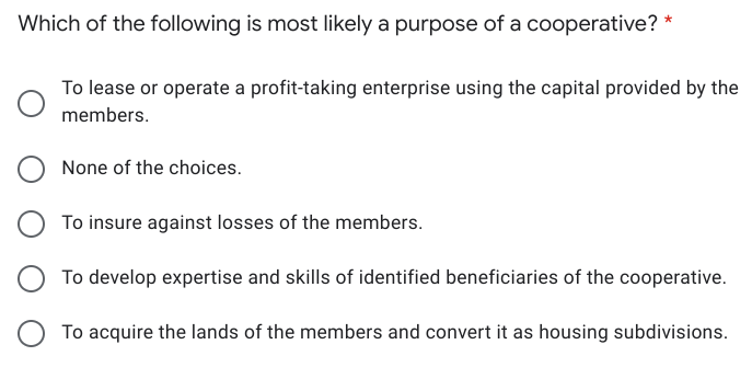 Which of the following is most likely a purpose of a cooperative? *
To lease or operate a profit-taking enterprise using the capital provided by the
members.
None of the choices.
To insure against losses of the members.
To develop expertise and skills of identified beneficiaries of the cooperative.
To acquire the lands of the members and convert it as housing subdivisions.
