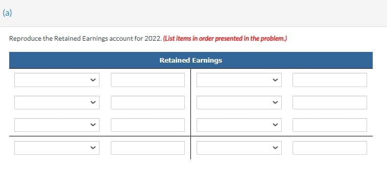 (a)
Reproduce the Retained Earnings account for 2022. (List items in order presented in the problem.)
Retained Earnings
>
