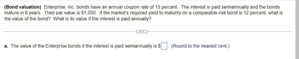 (Bond valuation) Enterprise, Inc. bonds have an annual coupon rate of 15 percent. The interest is paid semiannually and the bonds
mature in 6 years. Their par value is $1,000. If the market's required yield to maturity on a comparable-risk bond is 12 percent, what is
the value of the bond? What is its value if the interest is paid annually?
a. The value of the Enterprise bonds if the interest is paid semiannually is S
(Round to the nearest cent.)
