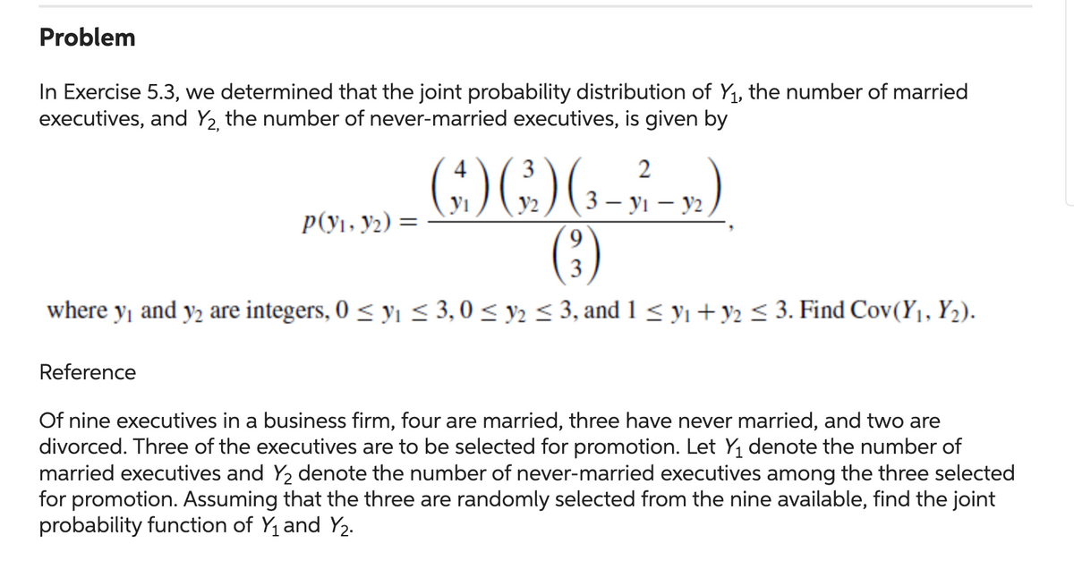 Problem
In Exercise 5.3, we determined that the joint probability distribution of Y₁, the number of married
executives, and Y₂, the number of never-married executives, is given by
3
2
() () (₁-3 4-)
(²)
9
where y₁ and y₂ are integers, 0≤ ₁ ≤ 3,0 ≤ y ≤ 3, and 1 ≤ ₁ + y2 ≤ 3. Find Cov(Y₁, Y₂).
Reference
P(V₁, Y2):
=
Of nine executives in a business firm, four are married, three have never married, and two are
divorced. Three of the executives are to be selected for promotion. Let Y₁ denote the number of
married executives and Y₂ denote the number of never-married executives among the three selected
for promotion. Assuming that the three are randomly selected from the nine available, find the joint
probability function of Y₁ and Y₂.