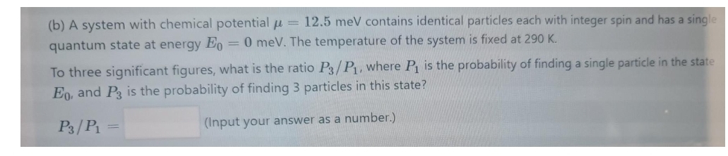 (b) A system with chemical potential u = 12.5 meV contains identical particles each with integer spin and has a single
quantum state at energy E, = 0 meV. The temperature of the system is fixed at 290 K.
To three significant figures, what is the ratio Pg/P1, where P is the probability of finding a single particle in the state
Eo, and P3 is the probability of finding 3 particles in this state?
P3/P
(Input your answer as a number.)
