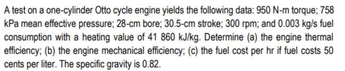 A test on a one-cylinder Otto cycle engine yields the following data: 950 N-m torque; 758
kPa mean effective pressure; 28-cm bore; 30.5-cm stroke; 300 rpm; and 0.003 kg/s fuel
consumption with a heating value of 41 860 kJ/kg. Determine (a) the engine thermal
efficiency; (b) the engine mechanical efficiency; (c) the fuel cost per hr if fuel costs 50
cents per liter. The specific gravity is 0.82.
